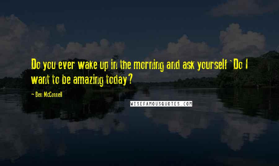 Ben McConnell Quotes: Do you ever wake up in the morning and ask yourself 'Do I want to be amazing today?