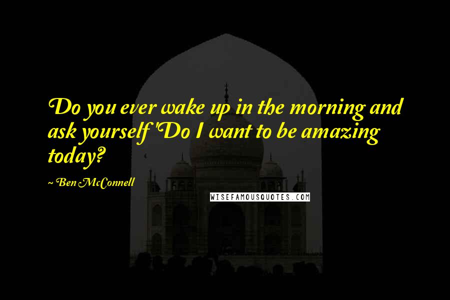 Ben McConnell Quotes: Do you ever wake up in the morning and ask yourself 'Do I want to be amazing today?