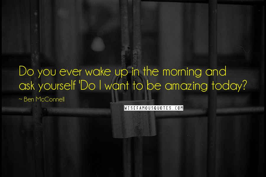 Ben McConnell Quotes: Do you ever wake up in the morning and ask yourself 'Do I want to be amazing today?