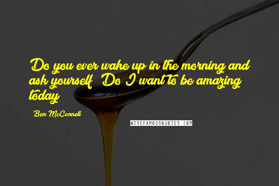 Ben McConnell Quotes: Do you ever wake up in the morning and ask yourself 'Do I want to be amazing today?