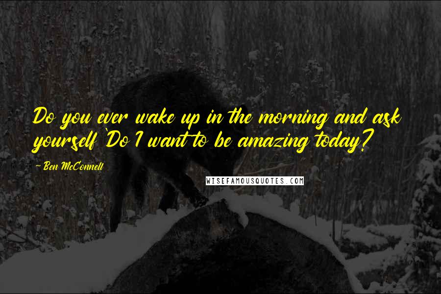 Ben McConnell Quotes: Do you ever wake up in the morning and ask yourself 'Do I want to be amazing today?