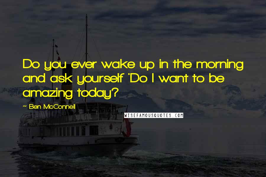 Ben McConnell Quotes: Do you ever wake up in the morning and ask yourself 'Do I want to be amazing today?