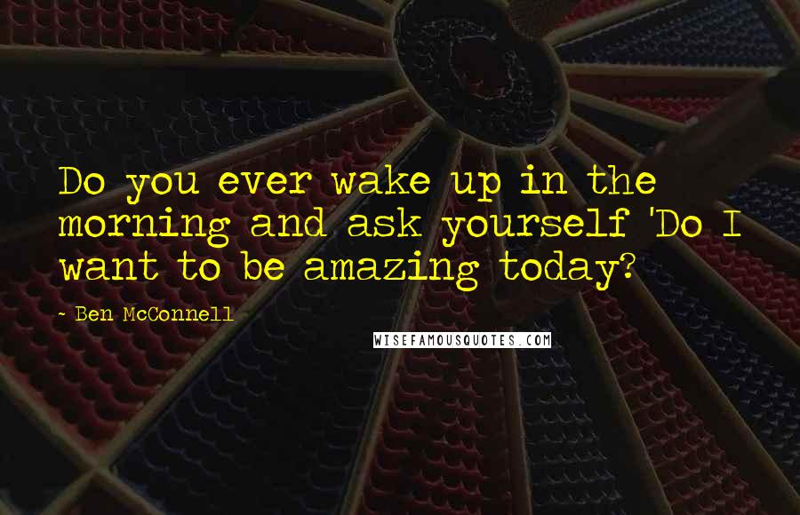 Ben McConnell Quotes: Do you ever wake up in the morning and ask yourself 'Do I want to be amazing today?