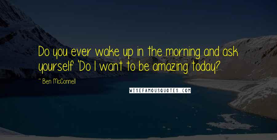 Ben McConnell Quotes: Do you ever wake up in the morning and ask yourself 'Do I want to be amazing today?