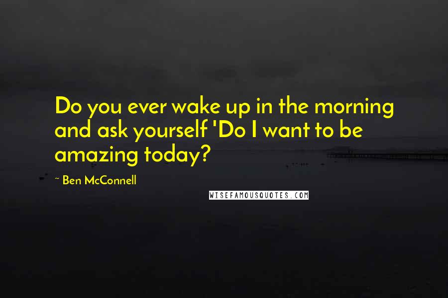 Ben McConnell Quotes: Do you ever wake up in the morning and ask yourself 'Do I want to be amazing today?