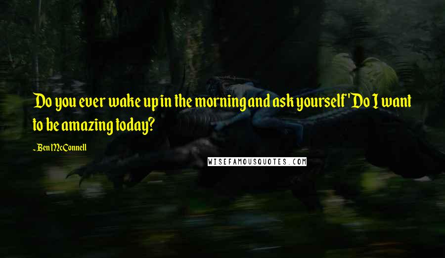 Ben McConnell Quotes: Do you ever wake up in the morning and ask yourself 'Do I want to be amazing today?