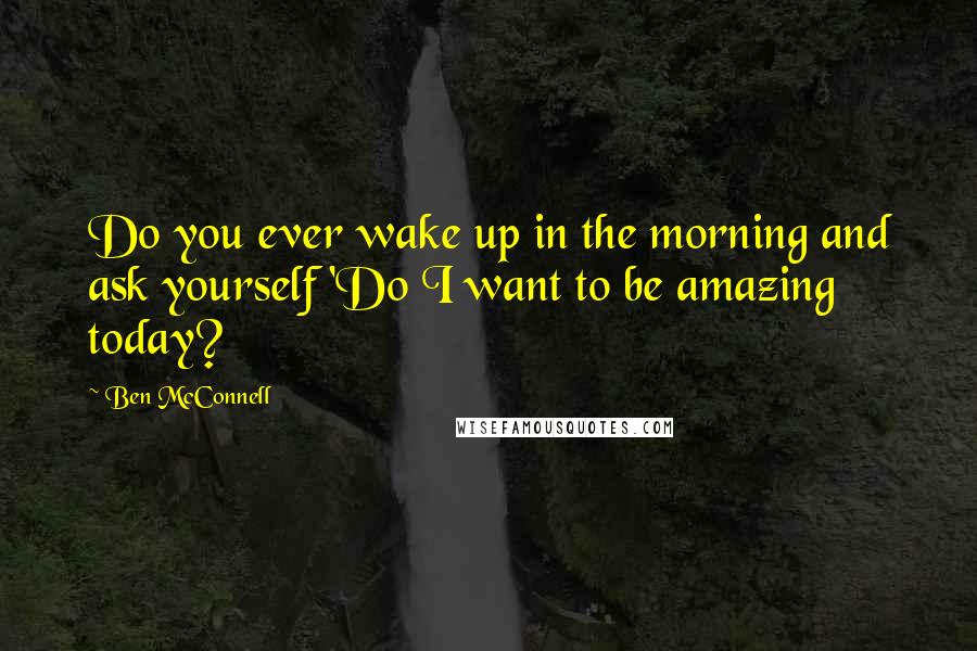 Ben McConnell Quotes: Do you ever wake up in the morning and ask yourself 'Do I want to be amazing today?