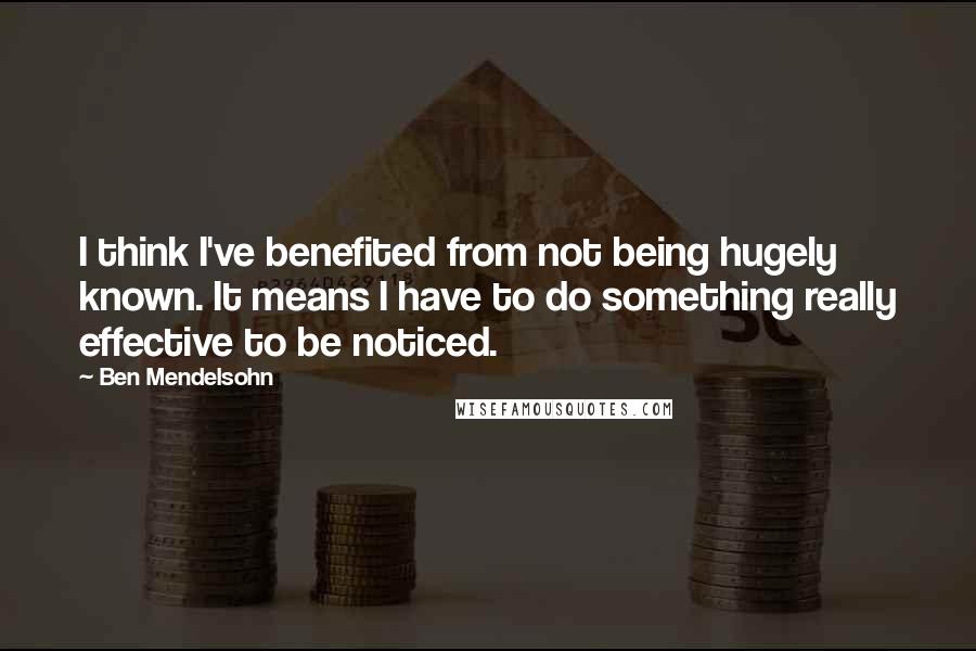 Ben Mendelsohn Quotes: I think I've benefited from not being hugely known. It means I have to do something really effective to be noticed.