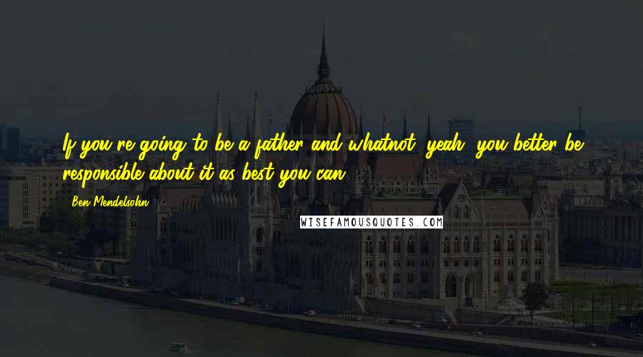 Ben Mendelsohn Quotes: If you're going to be a father and whatnot, yeah, you better be responsible about it as best you can.