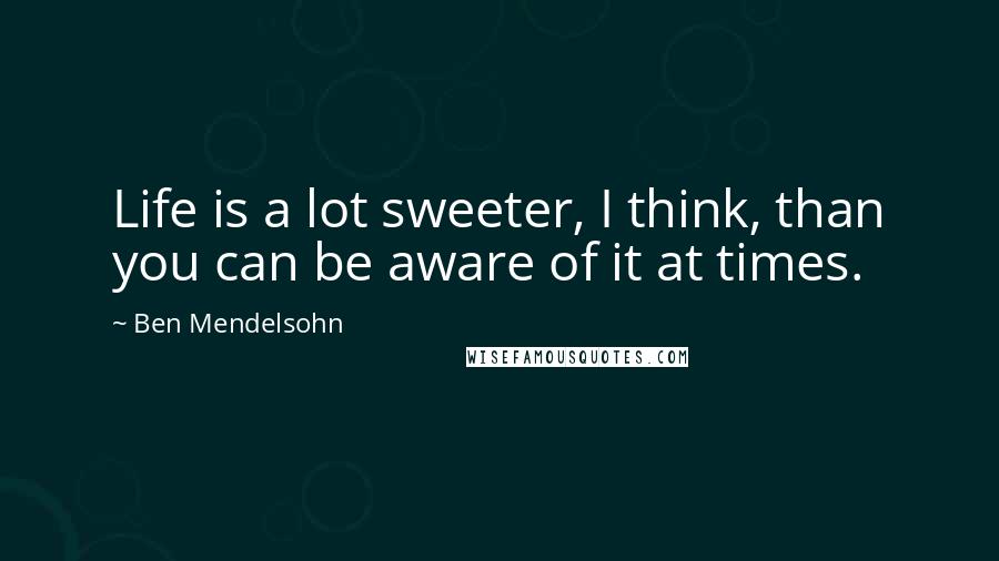 Ben Mendelsohn Quotes: Life is a lot sweeter, I think, than you can be aware of it at times.
