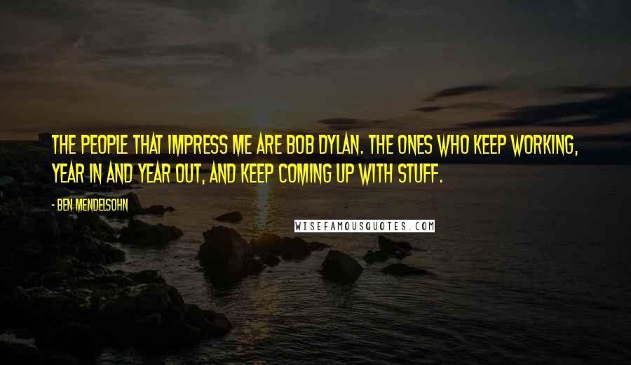 Ben Mendelsohn Quotes: The people that impress me are Bob Dylan. The ones who keep working, year in and year out, and keep coming up with stuff.