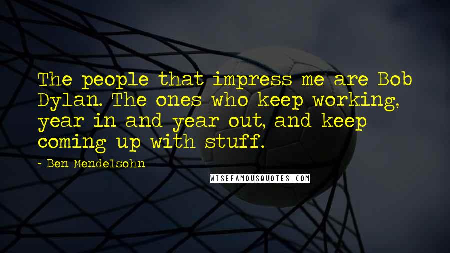 Ben Mendelsohn Quotes: The people that impress me are Bob Dylan. The ones who keep working, year in and year out, and keep coming up with stuff.