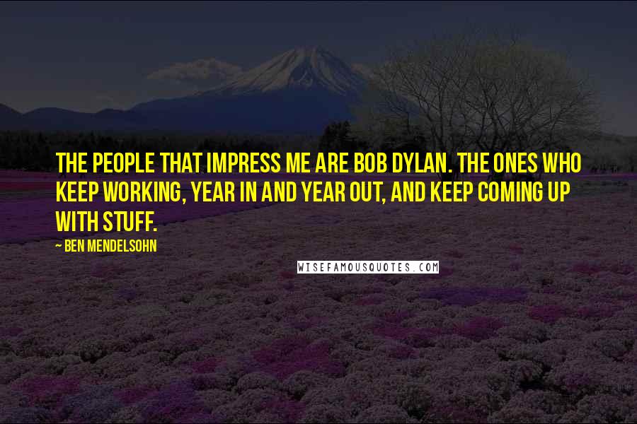 Ben Mendelsohn Quotes: The people that impress me are Bob Dylan. The ones who keep working, year in and year out, and keep coming up with stuff.