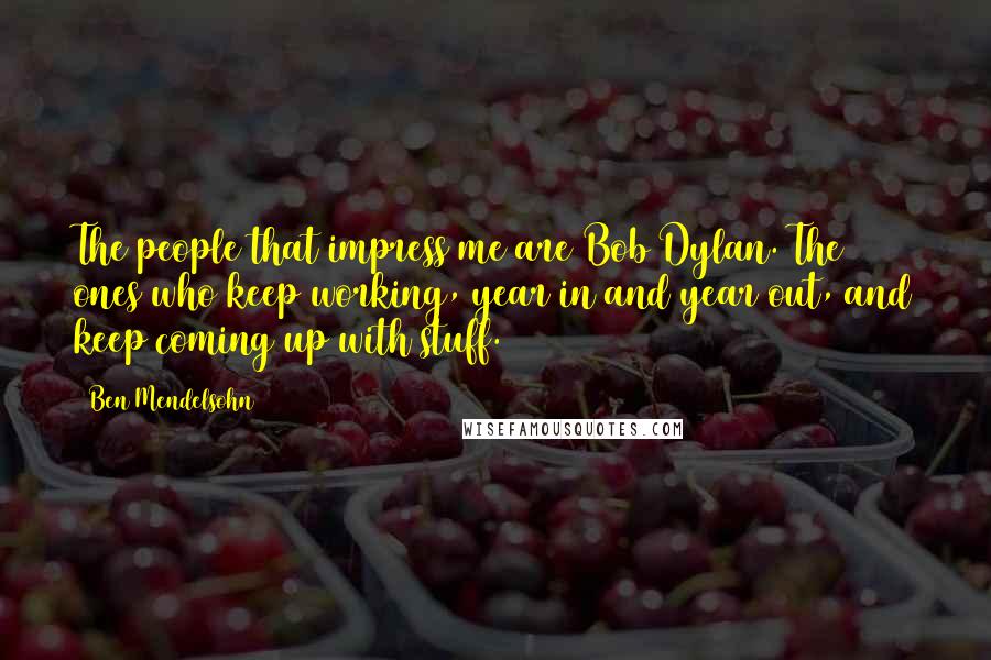 Ben Mendelsohn Quotes: The people that impress me are Bob Dylan. The ones who keep working, year in and year out, and keep coming up with stuff.