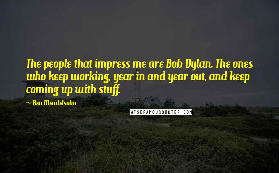 Ben Mendelsohn Quotes: The people that impress me are Bob Dylan. The ones who keep working, year in and year out, and keep coming up with stuff.