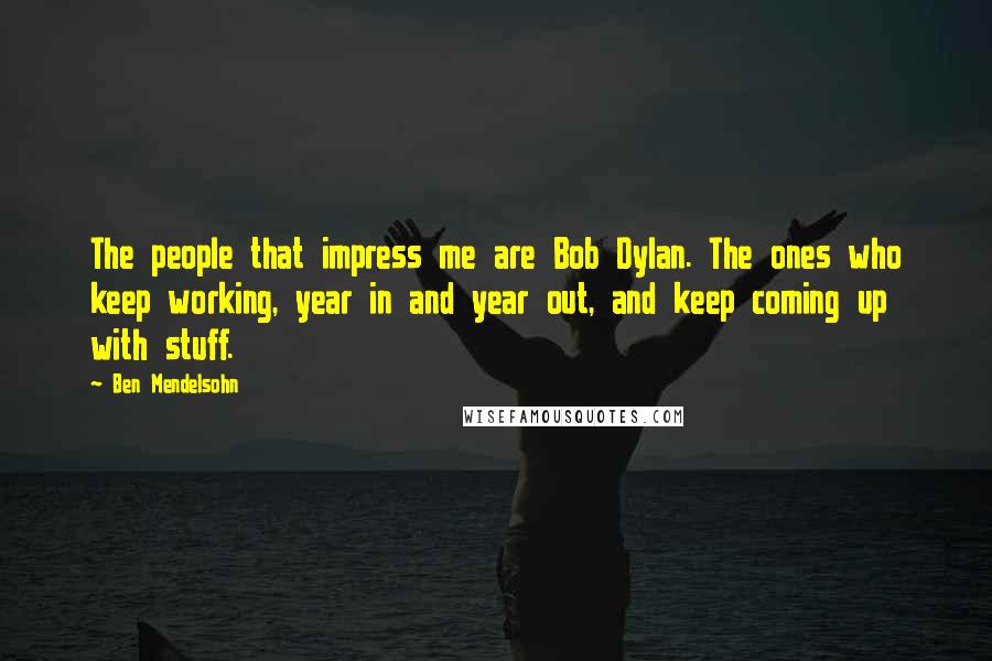 Ben Mendelsohn Quotes: The people that impress me are Bob Dylan. The ones who keep working, year in and year out, and keep coming up with stuff.