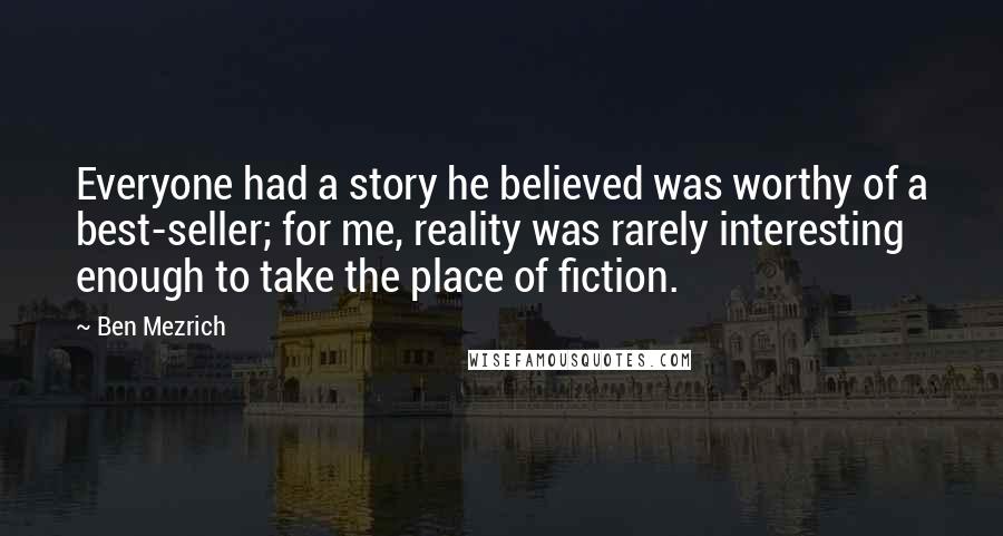 Ben Mezrich Quotes: Everyone had a story he believed was worthy of a best-seller; for me, reality was rarely interesting enough to take the place of fiction.