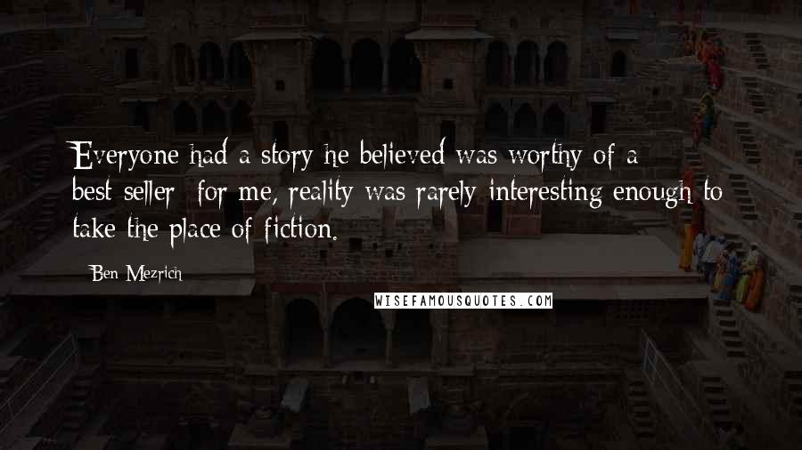 Ben Mezrich Quotes: Everyone had a story he believed was worthy of a best-seller; for me, reality was rarely interesting enough to take the place of fiction.