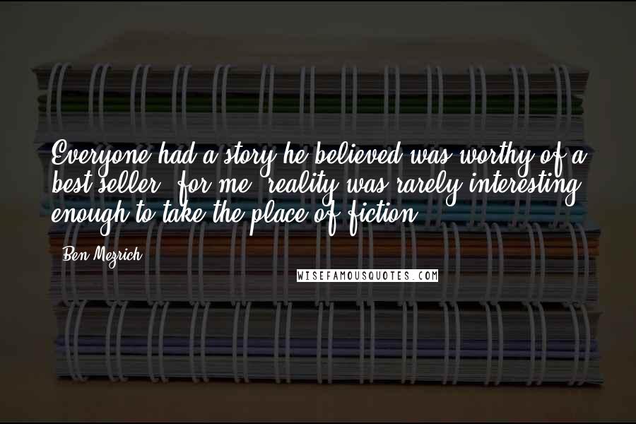 Ben Mezrich Quotes: Everyone had a story he believed was worthy of a best-seller; for me, reality was rarely interesting enough to take the place of fiction.