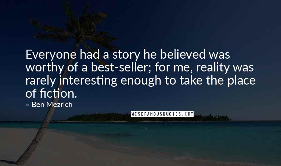 Ben Mezrich Quotes: Everyone had a story he believed was worthy of a best-seller; for me, reality was rarely interesting enough to take the place of fiction.