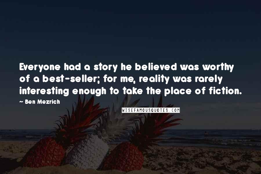 Ben Mezrich Quotes: Everyone had a story he believed was worthy of a best-seller; for me, reality was rarely interesting enough to take the place of fiction.