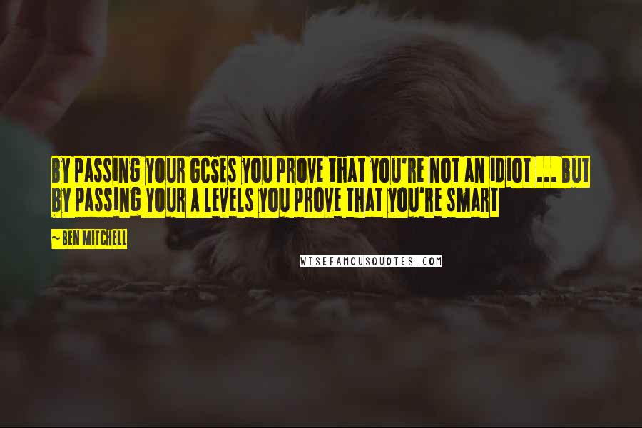 Ben Mitchell Quotes: By passing your GCSEs you prove that you're not an idiot ... But by passing your A levels you prove that you're smart