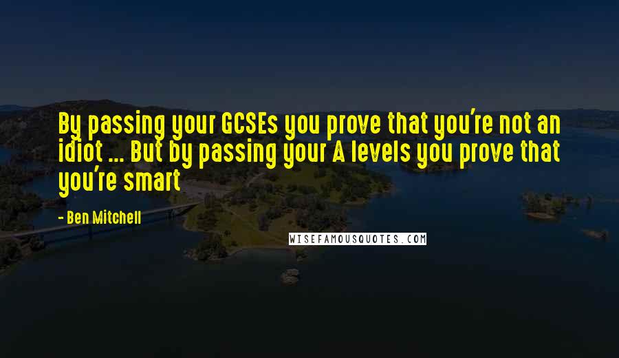 Ben Mitchell Quotes: By passing your GCSEs you prove that you're not an idiot ... But by passing your A levels you prove that you're smart