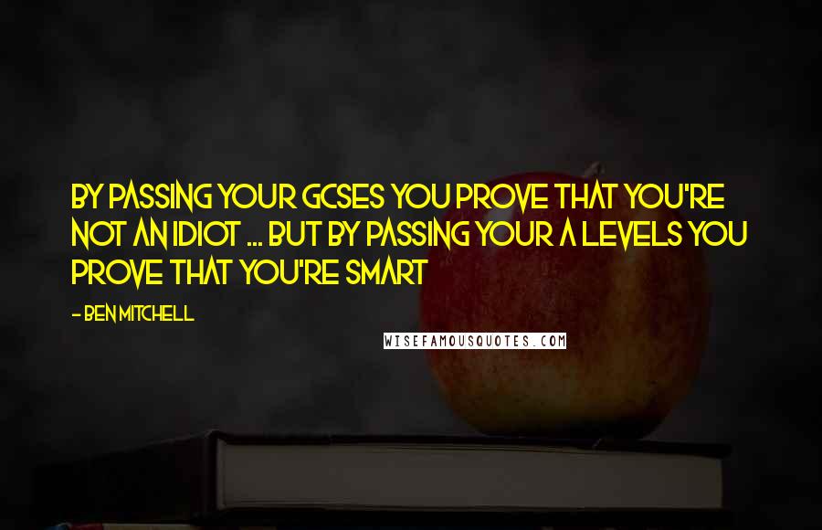 Ben Mitchell Quotes: By passing your GCSEs you prove that you're not an idiot ... But by passing your A levels you prove that you're smart