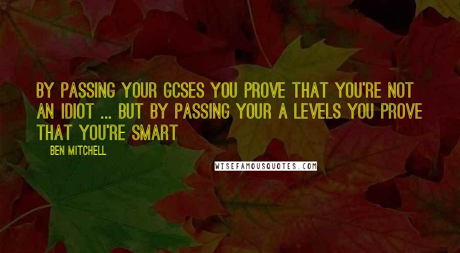 Ben Mitchell Quotes: By passing your GCSEs you prove that you're not an idiot ... But by passing your A levels you prove that you're smart