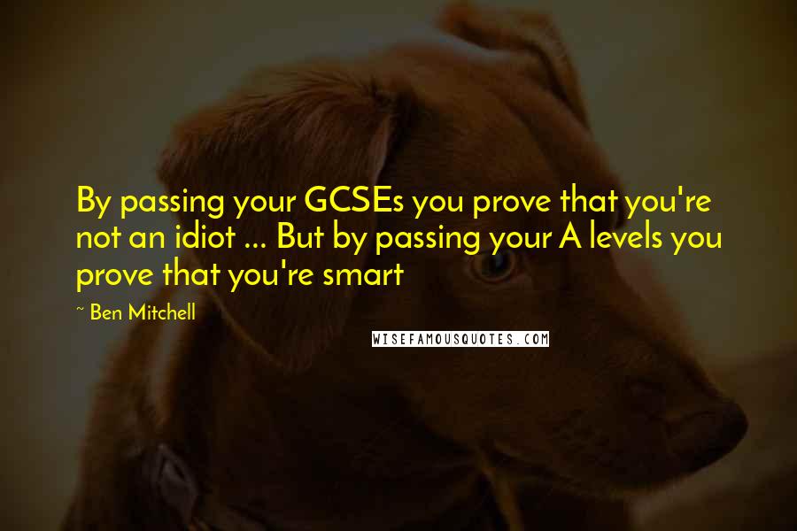 Ben Mitchell Quotes: By passing your GCSEs you prove that you're not an idiot ... But by passing your A levels you prove that you're smart