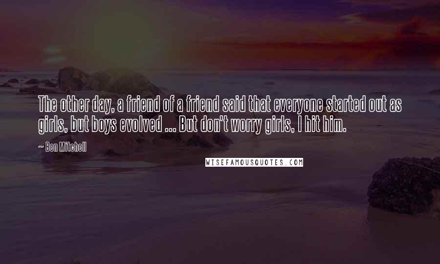 Ben Mitchell Quotes: The other day, a friend of a friend said that everyone started out as girls, but boys evolved ... But don't worry girls, I hit him.