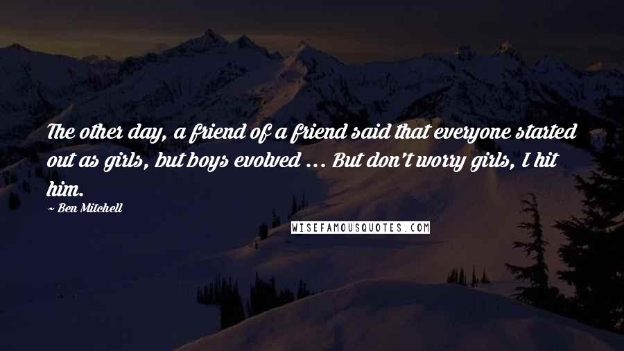 Ben Mitchell Quotes: The other day, a friend of a friend said that everyone started out as girls, but boys evolved ... But don't worry girls, I hit him.