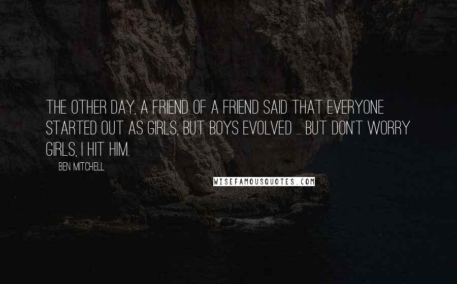 Ben Mitchell Quotes: The other day, a friend of a friend said that everyone started out as girls, but boys evolved ... But don't worry girls, I hit him.