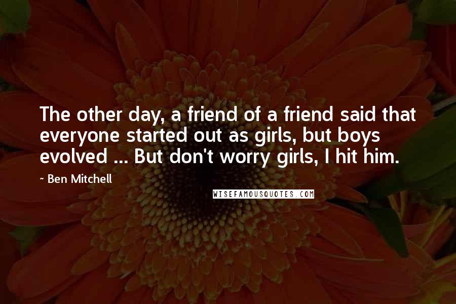 Ben Mitchell Quotes: The other day, a friend of a friend said that everyone started out as girls, but boys evolved ... But don't worry girls, I hit him.