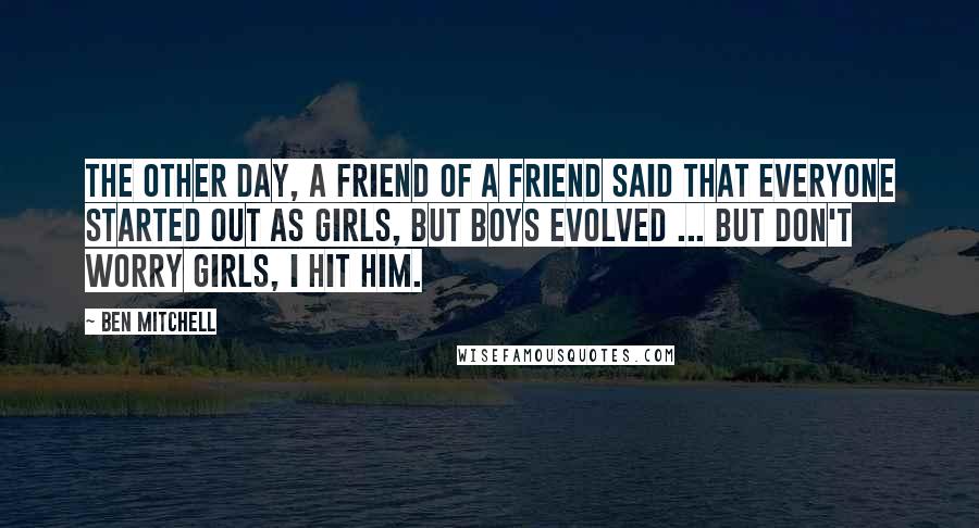 Ben Mitchell Quotes: The other day, a friend of a friend said that everyone started out as girls, but boys evolved ... But don't worry girls, I hit him.