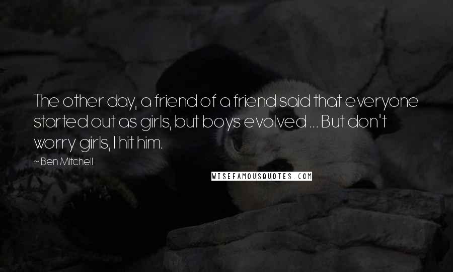 Ben Mitchell Quotes: The other day, a friend of a friend said that everyone started out as girls, but boys evolved ... But don't worry girls, I hit him.