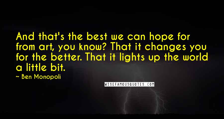 Ben Monopoli Quotes: And that's the best we can hope for from art, you know? That it changes you for the better. That it lights up the world a little bit.