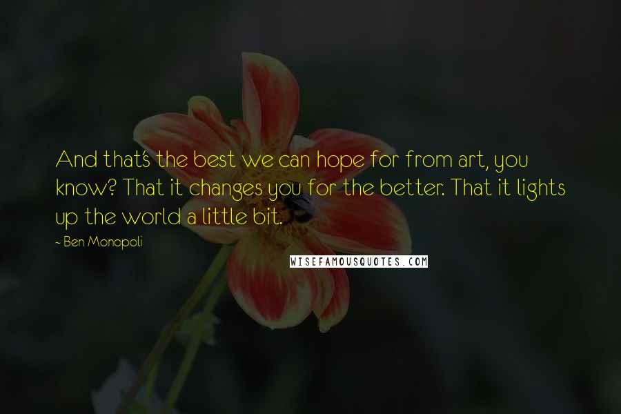 Ben Monopoli Quotes: And that's the best we can hope for from art, you know? That it changes you for the better. That it lights up the world a little bit.