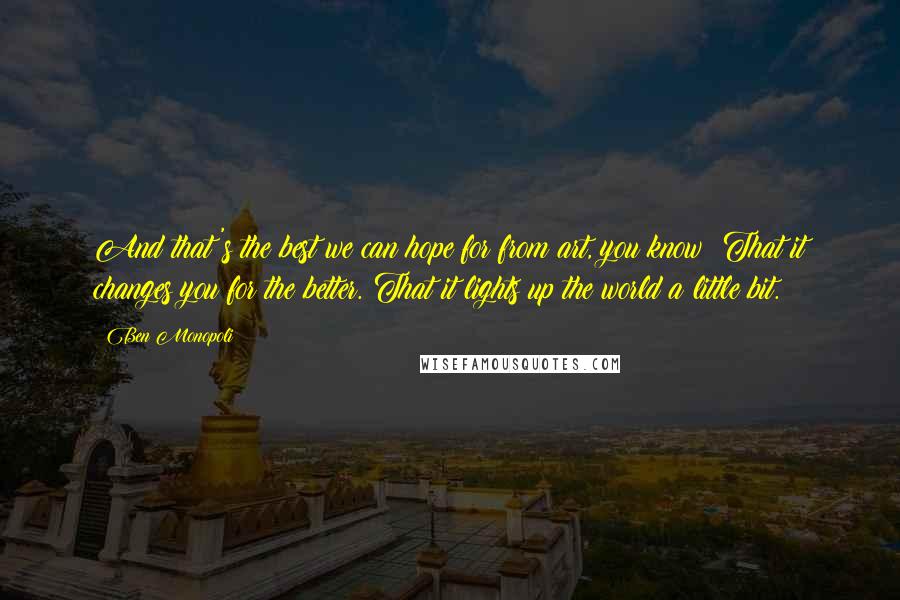 Ben Monopoli Quotes: And that's the best we can hope for from art, you know? That it changes you for the better. That it lights up the world a little bit.