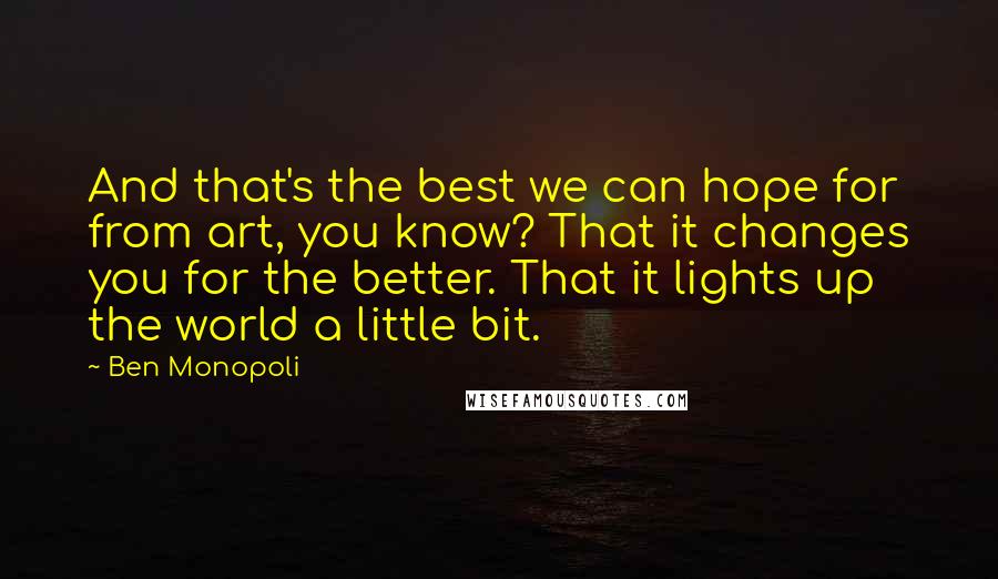 Ben Monopoli Quotes: And that's the best we can hope for from art, you know? That it changes you for the better. That it lights up the world a little bit.