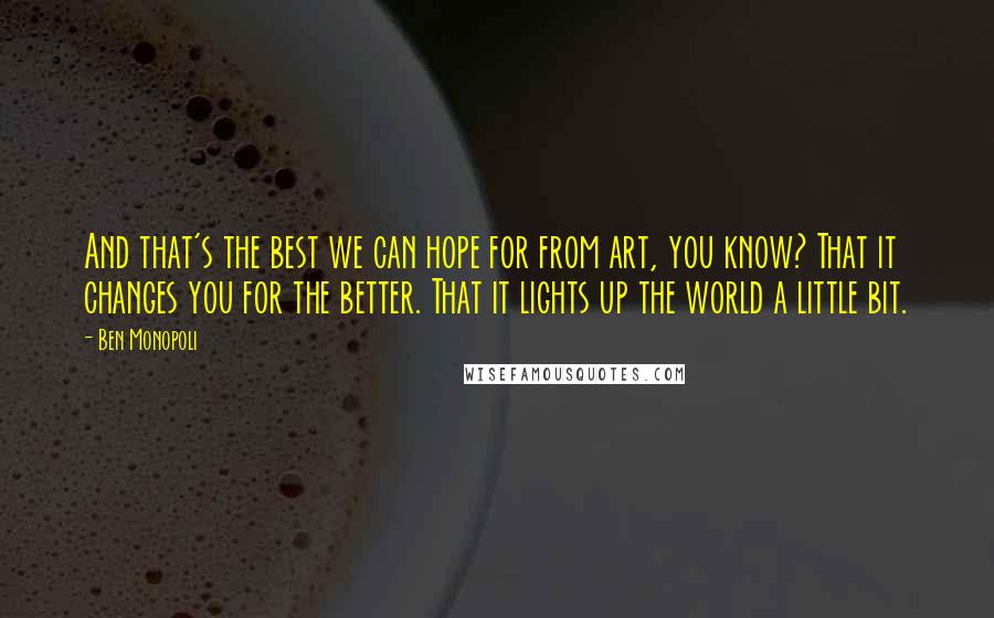 Ben Monopoli Quotes: And that's the best we can hope for from art, you know? That it changes you for the better. That it lights up the world a little bit.