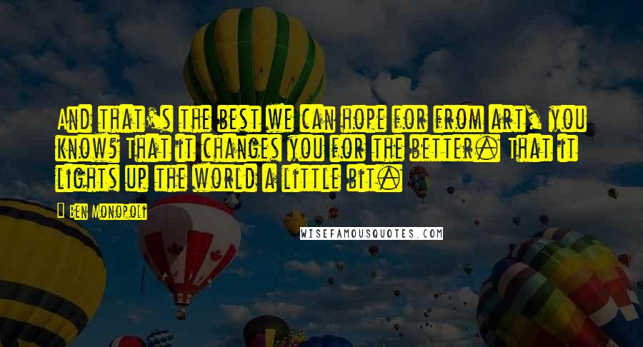 Ben Monopoli Quotes: And that's the best we can hope for from art, you know? That it changes you for the better. That it lights up the world a little bit.