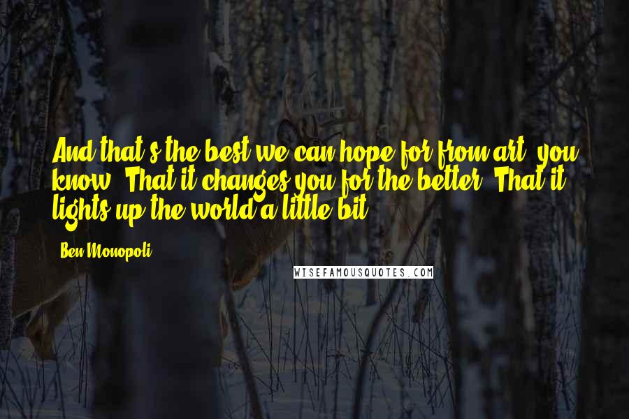 Ben Monopoli Quotes: And that's the best we can hope for from art, you know? That it changes you for the better. That it lights up the world a little bit.