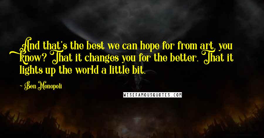 Ben Monopoli Quotes: And that's the best we can hope for from art, you know? That it changes you for the better. That it lights up the world a little bit.