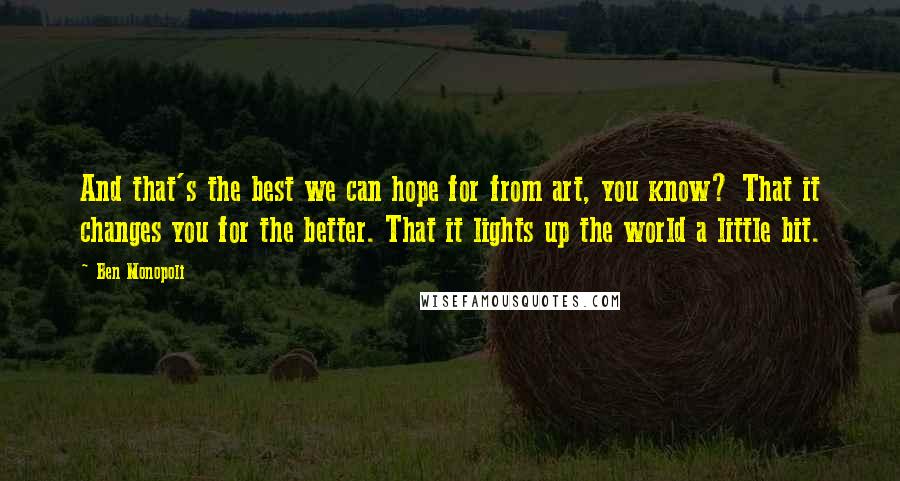 Ben Monopoli Quotes: And that's the best we can hope for from art, you know? That it changes you for the better. That it lights up the world a little bit.