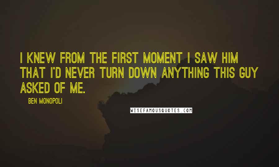 Ben Monopoli Quotes: I knew from the first moment I saw him that I'd never turn down anything this guy asked of me.