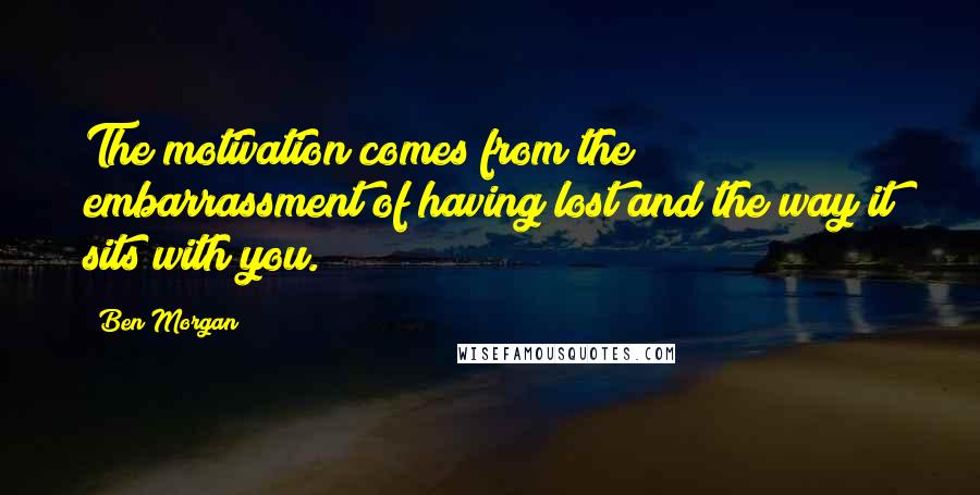 Ben Morgan Quotes: The motivation comes from the embarrassment of having lost and the way it sits with you.