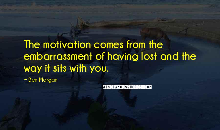 Ben Morgan Quotes: The motivation comes from the embarrassment of having lost and the way it sits with you.