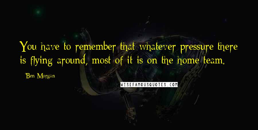 Ben Morgan Quotes: You have to remember that whatever pressure there is flying around, most of it is on the home team.