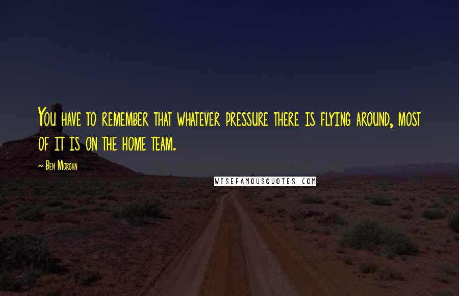 Ben Morgan Quotes: You have to remember that whatever pressure there is flying around, most of it is on the home team.